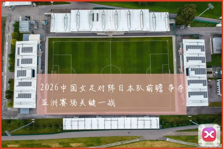 2026中国女足对阵日本队前瞻 争夺亚洲赛场关键一战