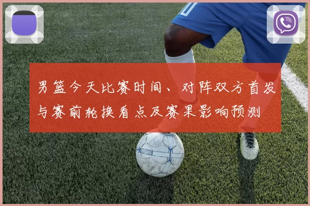 男篮今天比赛时间、对阵双方首发与赛前轮换看点及赛果影响预测