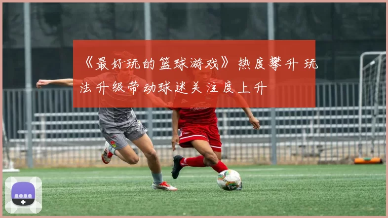 《最好玩的篮球游戏》热度攀升 玩法升级带动球迷关注度上升