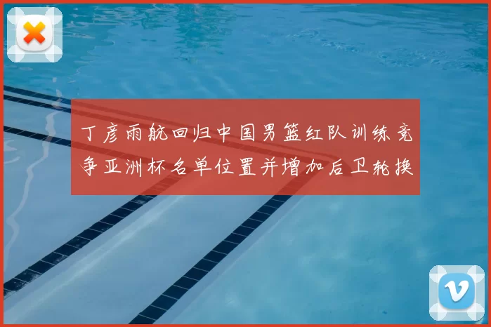 丁彦雨航回归中国男篮红队训练竞争亚洲杯名单位置并增加后卫轮换深度