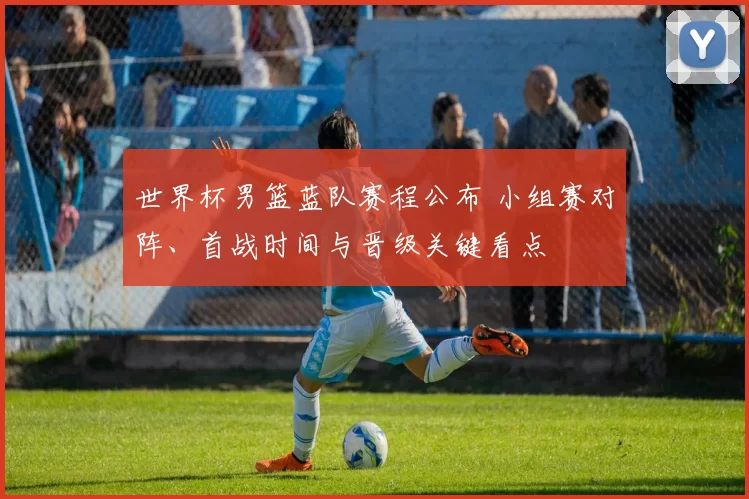世界杯男篮蓝队赛程公布 小组赛对阵、首战时间与晋级关键看点