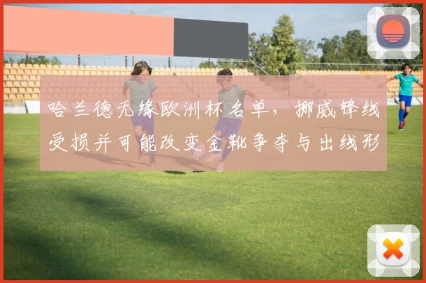 哈兰德无缘欧洲杯名单，挪威锋线受损并可能改变金靴争夺与出线形势