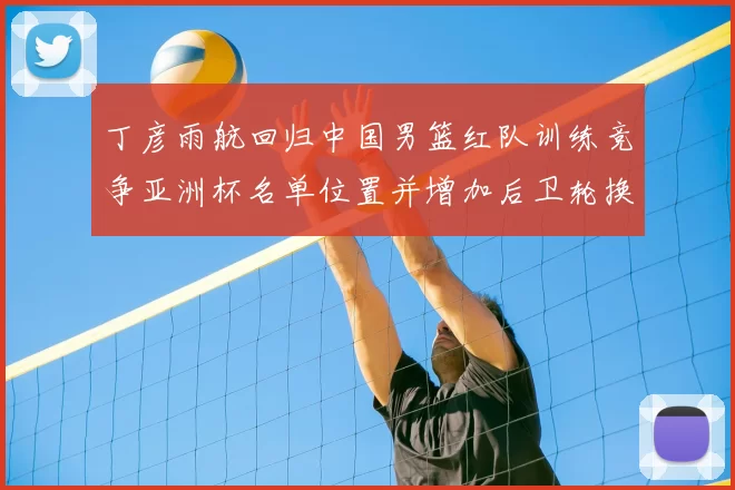 丁彦雨航回归中国男篮红队训练竞争亚洲杯名单位置并增加后卫轮换深度