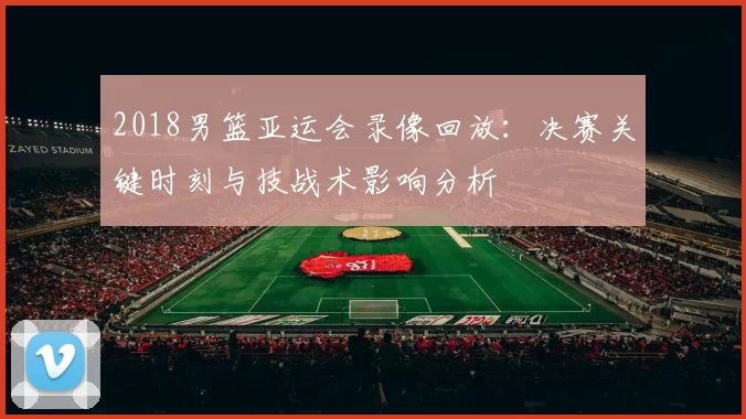 2018男篮亚运会录像回放：决赛关键时刻与技战术影响分析