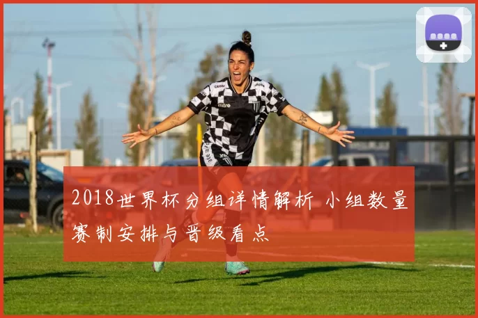 2018世界杯分组详情解析 小组数量赛制安排与晋级看点