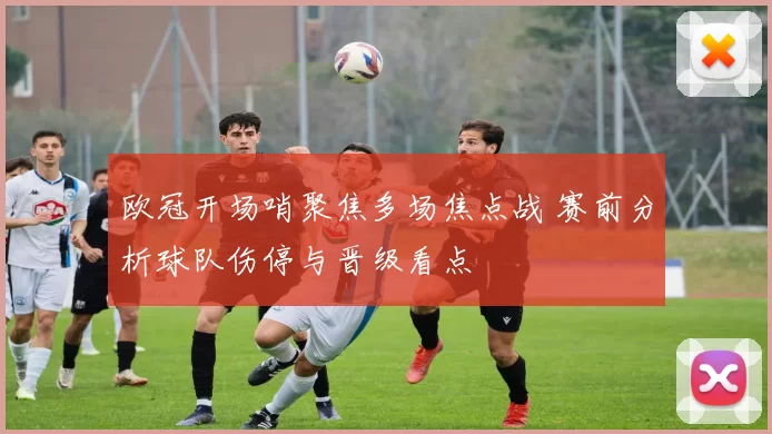 欧冠开场哨聚焦多场焦点战 赛前分析球队伤停与晋级看点