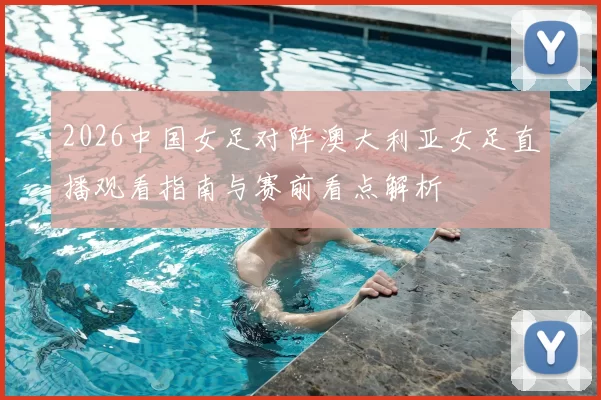 2026中国女足对阵澳大利亚女足直播观看指南与赛前看点解析
