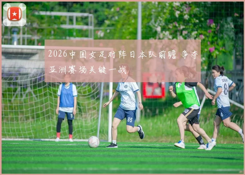 2026中国女足对阵日本队前瞻 争夺亚洲赛场关键一战