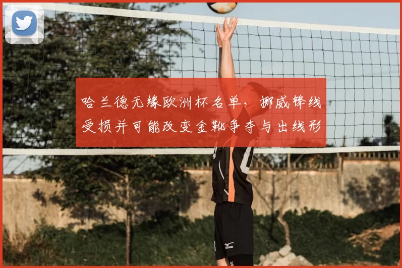 哈兰德无缘欧洲杯名单，挪威锋线受损并可能改变金靴争夺与出线形势