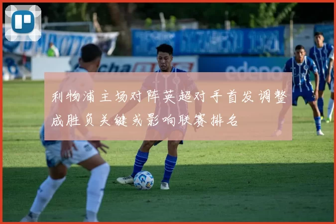 利物浦主场对阵英超对手首发调整成胜负关键或影响联赛排名