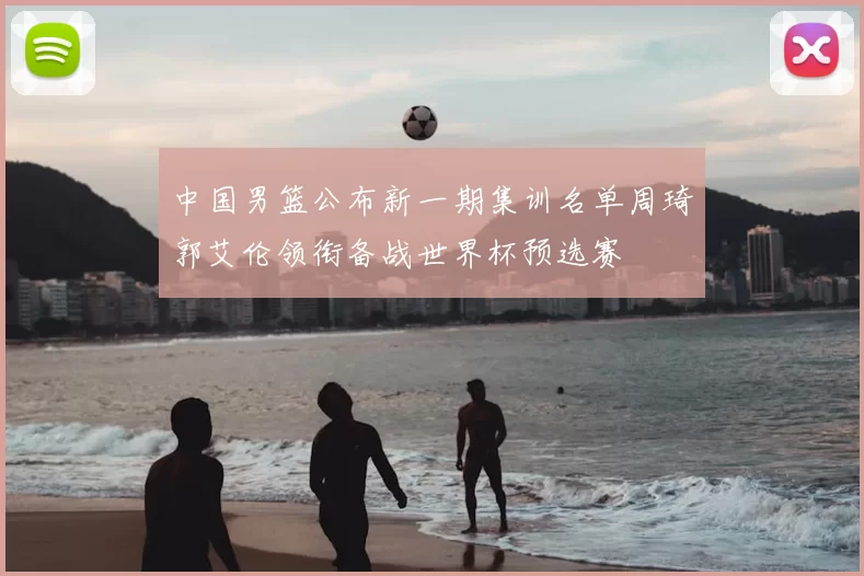 中国男篮公布新一期集训名单周琦郭艾伦领衔备战世界杯预选赛