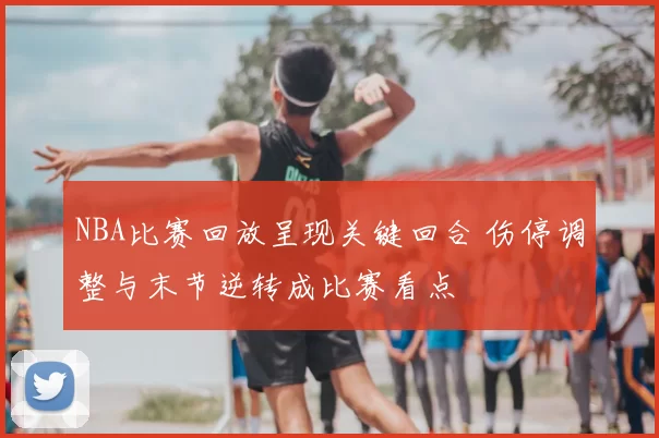 NBA比赛回放呈现关键回合 伤停调整与末节逆转成比赛看点