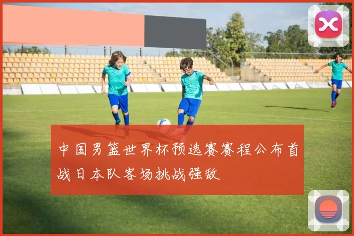 中国男篮世界杯预选赛赛程公布首战日本队客场挑战强敌