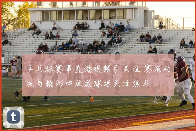 乒乓球赛事直播视频引关注 赛场对决与精彩回放成球迷关注焦点