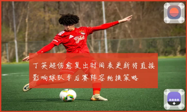 丁英超伤愈复出时间表更新将直接影响球队季后赛阵容轮换策略