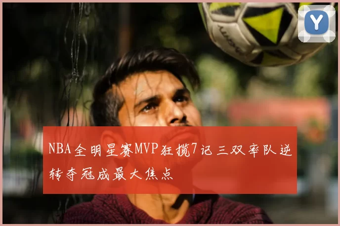 NBA全明星赛MVP狂揽7记三双率队逆转夺冠成最大焦点