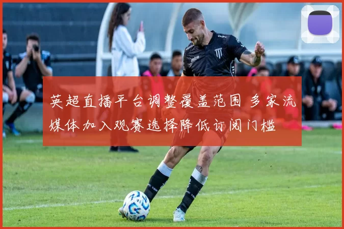 英超直播平台调整覆盖范围 多家流媒体加入观赛选择降低订阅门槛