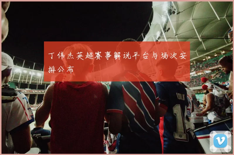 丁伟杰英超赛事解说平台与场次安排公布