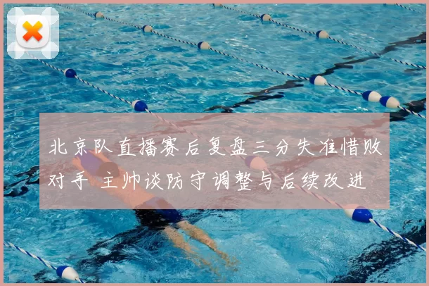 北京队直播赛后复盘三分失准惜败对手 主帅谈防守调整与后续改进