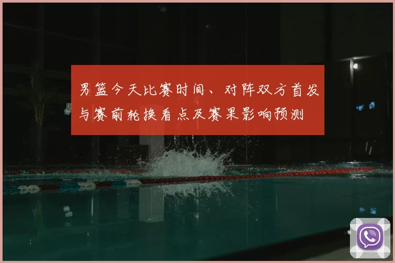 男篮今天比赛时间、对阵双方首发与赛前轮换看点及赛果影响预测