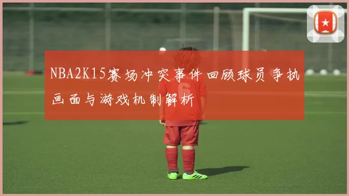 NBA2K15赛场冲突事件回顾球员争执画面与游戏机制解析