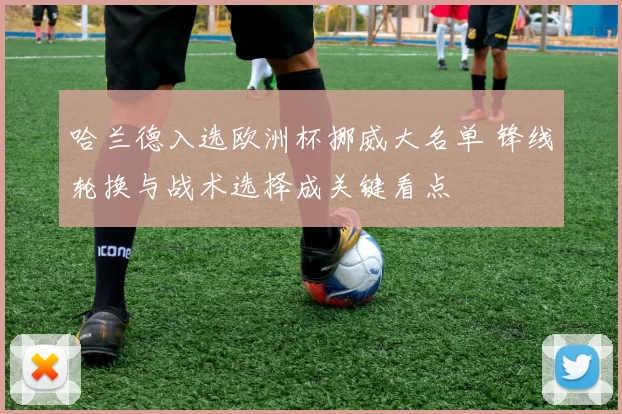 哈兰德入选欧洲杯挪威大名单 锋线轮换与战术选择成关键看点