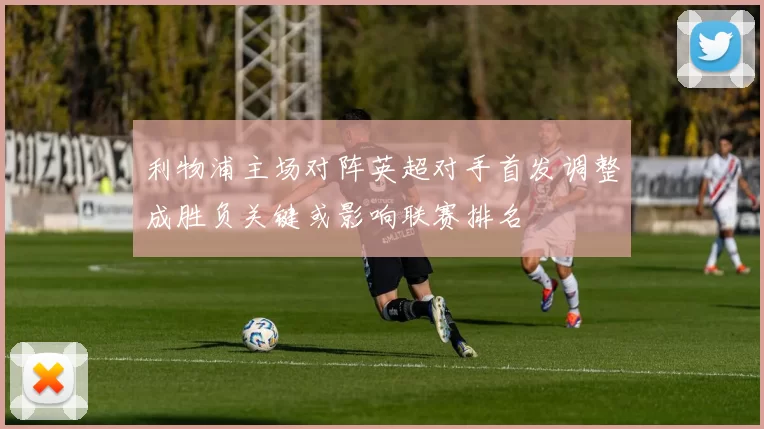 利物浦主场对阵英超对手首发调整成胜负关键或影响联赛排名