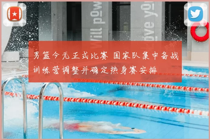 男篮今无正式比赛 国家队集中备战训练营调整并确定热身赛安排