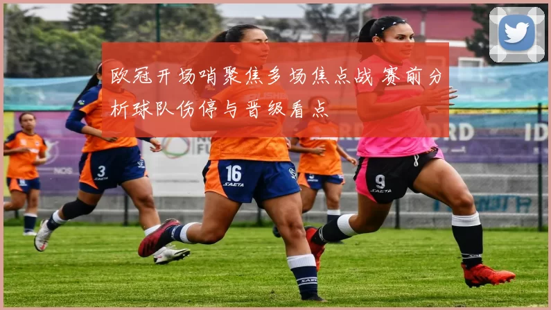 欧冠开场哨聚焦多场焦点战 赛前分析球队伤停与晋级看点