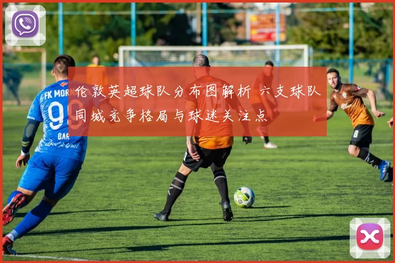 伦敦英超球队分布图解析 六支球队同城竞争格局与球迷关注点