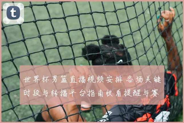 世界杯男篮直播视频安排 各场关键时段与转播平台指南收看提醒与赛程冲突提示