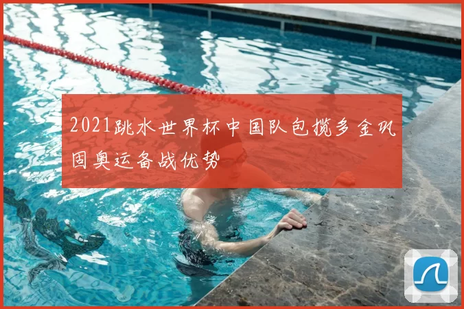 2021跳水世界杯中国队包揽多金巩固奥运备战优势