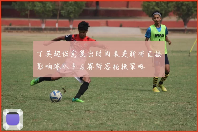 丁英超伤愈复出时间表更新将直接影响球队季后赛阵容轮换策略