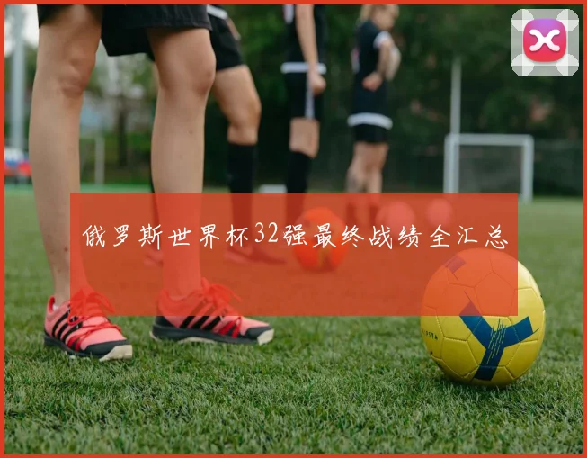 俄罗斯世界杯32强最终战绩全汇总