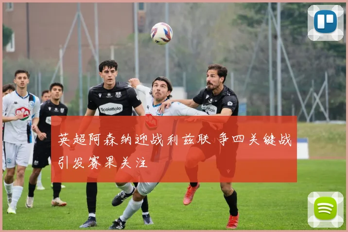 英超阿森纳迎战利兹联 争四关键战引发赛果关注